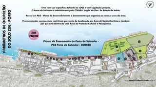 PARÂMETROS
DE
OCUPAÇÃO
DO
SOLO
ZUE
-
PORTO
Área com uso específico definido na LOUS e com legislação própria.
O Porto de Salvador é administrado pela CODEBA, órgão do Gov. do Estado da bahia.
Possui um PDZ - Plano de Desenvolvimento e Zoneamento que organiza as zonas e usos da área.
Precisa atender normas mais restritivas, por conta da localização em Área de Borda Marítima e também
por que está dentro de uma Área de Protecão Cultural e Paisagística.
Planta de Zoneamento do Porto de Salvador -
PDZ Porto de Salvador - CODEBA
ZUE
PORTO
 