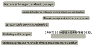 Não me sinto seguro andando por aqui
Cuidado que ali é perigoso
Utilizam as praças no horário de almoço para descansar ou lanchar
A praça da Inglaterra é vista como um lugar seguro para uso do celular
O bom é que aqui você acha de tudo um pouco
ESTUDANTE NÃO COMPRA TAMBÉM NÃO É?
O PONTO DE ÔNIBUS NÃO PROTEGE DO SOL
 