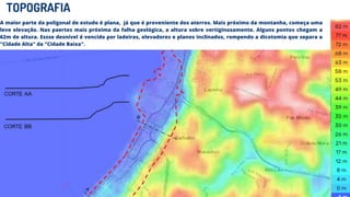 TOPOGRAFIA
A maior parte da poligonal de estudo é plana, já que é proveniente dos aterros. Mais próximo da montanha, começa uma
leve elevação. Nas paertes mais próxima da falha geológica, a altura sobre vertiginosamente. Alguns pontos chegam a
62m de altura. Essse desnível é vencido por ladeiras, elevadores e planos inclinados, rompendo a dicotomia que separa a
"Cidade Alta" da "Cidade Baixa".
 