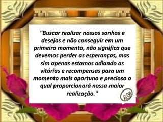 "Buscar realizar nossos sonhos e desejos e não conseguir em um primeiro momento, não significa que devemos perder as esperanças, mas sim apenas estamos adiando as vitórias e recompensas para um momento mais oportuno e precioso o qual proporcionará nossa maior realização." 