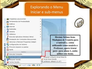 Décimo Sétimo item. Mudamos de Usuário para o outro(Ex.: estou utilizando como usuário o  Professor, quero trocar para  para aluno 1, então utilizo este item). Explorando o Menu Iniciar e sub-menus 