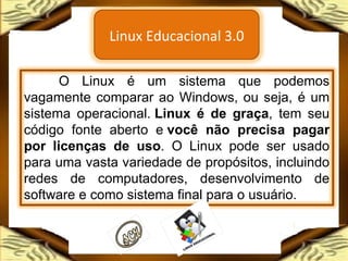 O Linux é um sistema que podemos vagamente comparar ao Windows, ou seja, é um sistema operacional.  Linux é de graça , tem seu código fonte aberto e  você não precisa pagar por licenças de uso . O Linux pode ser usado para uma vasta variedade de propósitos, incluindo redes de computadores, desenvolvimento de software e como sistema final para o usuário. Linux Educacional 3.0 