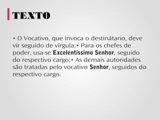 TEXTO

• O Vocativo, que invoca o destinátario, deve
vir seguido de vírgula;• Para os chefes de
poder, usa-se Excelentíssimo Senhor, seguido
do respectivo cargo;• As demais autoridades
são tratadas pelo vocativo Senhor, seguidos do
respectivo cargo.
 
