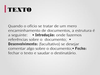 TEXTO

Quando o ofício se tratar de um mero
encaminhamento de documentos, a estrutura é
a seguinte: • Introdução: onde fazemos
referências sobre o documento; •
Desenvolvimento: (facultativo) se desejar
comentar algo sobre o documento;• Fecho:
fechar o texto e saudar o destinatário.
 