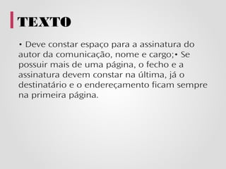 TEXTO
• Deve constar espaço para a assinatura do
autor da comunicação, nome e cargo;• Se
possuir mais de uma página, o fecho e a
assinatura devem constar na última, já o
destinatário e o endereçamento ficam sempre
na primeira página.
 