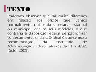 TEXTO
Podemos observar que há muita diferença
em relação aos ofícios que vemos
normalmente, pois cada secretaria, estadual
ou municipal, cria os seus modelos, o que
contraria a disposição federal de padronizar
os documentos oficiais. O ideal é que se use a
recomendação        da      Secretaria     de
Administração Federal, através da IN n. 4/92.
(Gold, 2005).
 