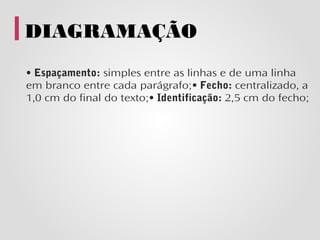 DIAGRAMAÇÃO
• Espaçamento: simples entre as linhas e de uma linha
em branco entre cada parágrafo;• Fecho: centralizado, a
1,0 cm do final do texto;• Identificação: 2,5 cm do fecho;
 