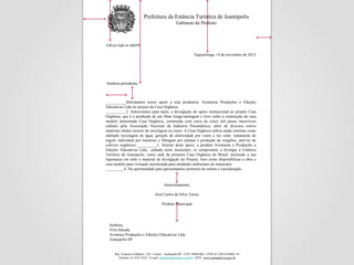Prefeitura da Estância Turística de Joanópolis
                                                   Gabinete do Prefeito



Ofício Gab n• 460/09

                                                                 Taquaritinga, 14 de novembro de 2012.




Senhora presidente,



__________Informamos nosso apoio a esta produtora: Aventuras Produções e Edições
Educativas Ltda no projeto da Casa Orgânica.
__________2. Autorizamos para tanto, a divulgação do apoio institucional ao projeto Casa
Orgânica, que é a produção de um filme longa-metragem e livro sobre a construção de casa
modelo denomiada Casa Orgânica, construída com cerca de cinco mil pneus inservíveis
cedidos pela Associação Nacional da Indústria Pneumáticos, além de diversos outros
materiais obidos através de reciclagem ou reuso. A Casa Orgânica utiliza ainda sistemas como
múltipla reciclagem de água, geração de eletricidade por vento e luz solar, tratamento de
esgoto individual por bactérias e filtragem por plantas e produção de oxigênio, atra'ves de
cultivos orgânicos.__________3. Através deste apoio, a produta Aventuras e Produções e
Edições Educativas Ltda., sediada neste município, se compromete a divulgar a Estância
Turística de Joanópolis, como sede da primeira Casa Orgânica do Brasil, incluindo a sua
logomarca em todo o material de divulgação do Projeto, bem como disponibilizar a obra e
casa modelo para visitação monitorada para entidades ambientais do município
_________4. Na oportunidade para apresentamos protestos de estima e consideração.



                                          Atenciosamente,

                                   José Carlos da Silva Torres

                                         Prefeito Municipal




  Senhora,
  Vera Sanada
  Aventura Produções e Edições Educativas Ltda.
  Joanópolis-SP


     Rua. Francisco Palhares, 230 - Centro - Joanópolis/SP - CEP 14940-000 - CNPJ 45.290.418/0001-19
       Telefone 16 3342 3232 - E-mail: prefeito@prefeitura.com.br - SITE: www.joanopolis.sp.gov.br
 