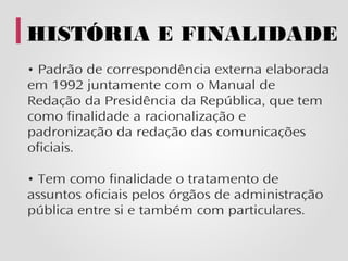 HISTÓRIA E FINALIDADE
• Padrão de correspondência externa elaborada
em 1992 juntamente com o Manual de
Redação da Presidência da República, que tem
como finalidade a racionalização e
padronização da redação das comunicações
oficiais.

• Tem como finalidade o tratamento de
assuntos oficiais pelos órgãos de administração
pública entre si e também com particulares.
 