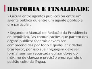 HISTÓRIA E FINALIDADE
• Circula entre agentes públicos ou entre um
agente público ou entre um agente público e
um particular.

• Segundo o Manual de Redação da Presidência
da República, “as comunicações que partem dos
órgãos públicos federais devem ser
compreendidas por todo e qualquer cidadão
brasileiro”, por isso sua linguagem deve ser
formal sem ser rebuscada utilizando-se do
máximo de clareza e precisão empregando o
padrão culto da língua.
 