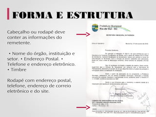 FORMA E ESTRUTURA
Cabeçalho ou rodapé deve
conter as informações do
remetente.

 • Nome do órgão, instituição e
setor. • Endereço Postal. •
Telefone e endereço eletrônico.
• Timbre

Rodapé com endereço postal,
telefone, endereço de correio
eletrônico e do site.
 