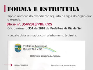 FORMA E ESTRUTURA
Tipo e número do expediente seguido da sigla do órgão que
o expede.
Ofício nº. 354/2010/PREF/RS
Ofício número 354 de 2010 da Prefeitura de Rio do Sul

• Local e data assinados com alinhamento à direita.
 