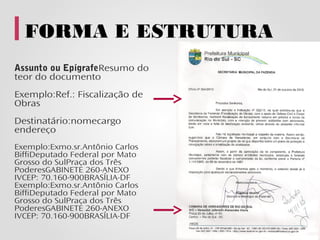 FORMA E ESTRUTURA
Assunto ou EpígrafeResumo do
teor do documento
Exemplo:Ref.: Fiscalização de
Obras
Destinatário:nomecargo
endereço
Exemplo:Exmo.sr.Antônio Carlos
BiffiDeputado Federal por Mato
Grosso do SulPraça dos Três
PoderesGABINETE 260-ANEXO
IVCEP: 70.160-900BRASÍLIA-DF
Exemplo:Exmo.sr.Antônio Carlos
BiffiDeputado Federal por Mato
Grosso do SulPraça dos Três
PoderesGABINETE 260-ANEXO
IVCEP: 70.160-900BRASÍLIA-DF
 