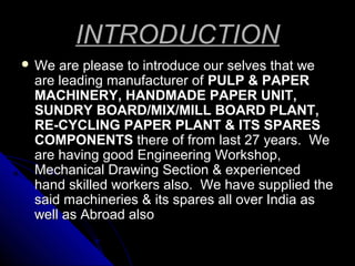 INTRODUCTION
 We

are please to introduce our selves that we
are leading manufacturer of PULP & PAPER
MACHINERY, HANDMADE PAPER UNIT,
SUNDRY BOARD/MIX/MILL BOARD PLANT,
RE-CYCLING PAPER PLANT & ITS SPARES
COMPONENTS there of from last 27 years. We
are having good Engineering Workshop,
Mechanical Drawing Section & experienced
hand skilled workers also. We have supplied the
said machineries & its spares all over India as
well as Abroad also

 