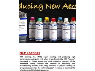 NCP Coatings
NCP Coatings Inc. (NCP) began creating and producing high
performance coatings in 1948 when it was founded by C.M. “Marvin”
Hannewyk II. Today, second and third generation members of the
Hannewyk Family continue the tradition of developing and
manufacturing quality paint. They continue to provide existing or
prospective customers the technical support necessary to maximize the
effectiveness of the finishing process.
 