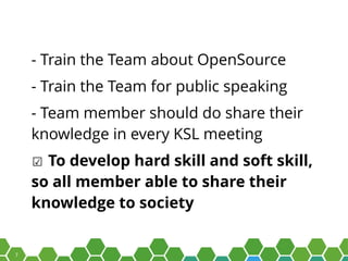 7
- Train the Team about OpenSource
- Train the Team for public speaking
- Team member should do share their
knowledge in every KSL meeting
☑ To develop hard skill and soft skill,
so all member able to share their
knowledge to society
 