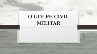 O GOLPE CIVIL
MILITAR
 