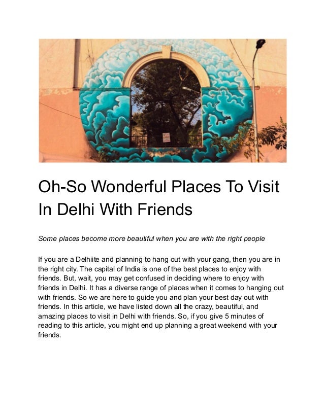 Oh-So Wonderful Places To Visit
In Delhi With Friends
Some places become more beautiful when you are with the right people
If you are a Delhiite and planning to hang out with your gang, then you are in
the right city. The capital of India is one of the best places to enjoy with
friends. But, wait, you may get confused in deciding where to enjoy with
friends in Delhi. It has a diverse range of places when it comes to hanging out
with friends. So we are here to guide you and plan your best day out with
friends. In this article, we have listed down all the crazy, beautiful, and
amazing places to visit in Delhi with friends. So, if you give 5 minutes of
reading to this article, you might end up planning a great weekend with your
friends.
 