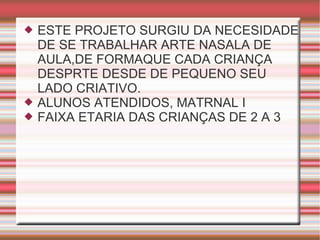 ESTE PROJETO SURGIU DA NECESIDADE DE SE TRABALHAR ARTE NASALA DE AULA,DE FORMAQUE CADA CRIANÇA DESPRTE DESDE DE PEQUENO SEU LADO CRIATIVO. ALUNOS ATENDIDOS, MATRNAL I FAIXA ETARIA DAS CRIANÇAS DE 2 A 3 