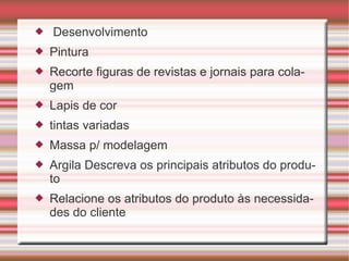 Desenvolvimento Pintura Recorte figuras de revistas e jornais para colagem Lapis de cor tintas variadas Massa p/ modelagem Argila Descreva os principais atributos do produto Relacione os atributos do produto às necessidades do cliente 