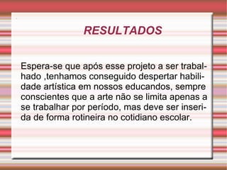 RESULTADOS                                         . Espera-se que após esse projeto a ser trabalhado ,tenhamos conseguido despertar habilidade artística em nossos educandos, sempre conscientes que a arte não se limita apenas a se trabalhar por período, mas deve ser inserida de forma rotineira no cotidiano escolar. 