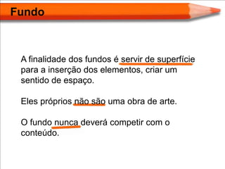 Fundo



 A finalidade dos fundos é servir de superfície
 para a inserção dos elementos, criar um
 sentido de espaço.

 Eles próprios não são uma obra de arte.

 O fundo nunca deverá competir com o
 conteúdo.
 