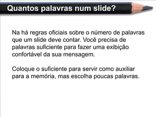 Quantos palavras num slide?


 Na há regras oficiais sobre o número de palavras
 que um slide deve contar. Você precisa de
 palavras suficiente para fazer uma exibição
 confortável da sua mensagem.

 Coloque o suficiente para servir como auxiliar
 para a memória, mas escolha poucas palavras.
 