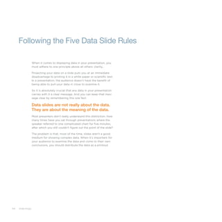 64 slide:ology
Following the Five Data Slide Rules
When it comes to displaying data in your presentation, you
must adhere to one principle above all others: clarity.
Projecting your data on a slide puts you at an immediate
disadvantage to printing it in a white paper or scientific text.
In a presentation, the audience doesn’t have the benefit of
being able to pull your data in close to examine it.
So it is absolutely crucial that any data in your presentation
carries with it a clear message. And you can keep that mes-
sage clear by remembering this one fact:
Data slides are not really about the data.
They are about the meaning of the data.
Most presenters don’t really understand this distinction. How
many times have you sat through presentations where the
speaker referred to one complicated chart for five minutes,
after which you still couldn’t figure out the point of the slide?
The problem is that, most of the time, slides aren’t a good
medium for showing complex data. When it’s important for
your audience to examine the data and come to their own
conclusions, you should distribute the data as a printout.
 