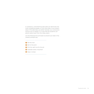 Displaying Data 65
Tell the truth
Get to the point
Pick the right tool for the job
Highlight what’s important
Keep it simple
1
2
3
4
5
A cluttered or overwhelming data slide can derail even the
most compelling speaker, so only show data in your presen-
tation if the data helps you better illustrate your conclusions.
And be sure to display it in a way that the audience can
absorb easily (even from the cheap seats).
Use the following five principles to present your data in the
clearest possible way:
 