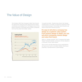 82 slide:ology
The October 2007 Fast Company’s letter from the edi-
tor featured an intriguing chart depicting how design
contributes to the bottom line. The Design Council com-
pared a portfolio of 63 design-driven British companies
and how they beat the broader market:
The Value of Design
To quote the letter, “Studies have shown that design-
oriented firms in all kinds of industries outperform their
more-traditional peers—that design and innovation go
hand-in-hand with financial success.”
It’s easy to tell when a company has
design as a systemic value system.
From product design to slides, you can
tell which companies cherish design
and value their brand.
What is a “design-oriented” firm? Companies like Apple,
Target, Procter & Gamble, and Dyson all have design as
a core part of their value-system.
This is not to say that dressing up your presentations
will cause your stock to increase. Indeed, dressing up
anything is counterintuitive to good design.
 