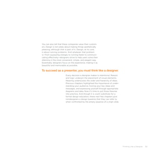 Thinking Like a Designer 83
You can also tell that these companies value their custom-
ers. Design is not solely about making things aesthetically
pleasing, although that is part of it. Design, at its core,
is about solving problems. And whatever that problem
is—from squeezing oranges to running faster to communi-
cating effectively—designers strive to help users solve their
dilemma in the most convenient, simple, and elegant way.
Essentially, designers focus on the experience, making it as
beautiful and memorable as possible.
Every decision a designer makes is intentional. Reason
and logic underpin the placement of visual elements.
Meaning underscores the order and hierarchy of ideas.
Previous chapters highlighted the importance of under-
standing your audience, honing your key ideas and
messages, and expressing yourself through appropriate
diagrams and data. Now it’s time to put those theories
into practice. And though it is scant substitute for a
formal design education, these next few chapters give
nondesigners a design baseline that they can refer to
when confronted by the empty expanse of a virgin slide.
To succeed as a presenter, you must think like a designer.
 