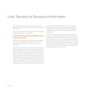 100 slide:ology
Unity: Sensing the Structure of Information
You can achieve unity through structure (grid), look
(graphical style), and theme (big idea). Here, you’ll focus
on the grid.
Since every brand and presenter is unique, the grid used
should reflect you or your company.
A grid system provides a ﬂexible way to
organize content.
To guide the organization of content, create rectanglar
regions for placement of elements. Each region is a
container for an element, such as a block of text or
an image.
Placing objects within a grid anchors the individual ele-
ments so they don’t bounce around or appear like they
were positioned haphazardy or randomly. This stability
helps the audience identify patterns in the placement of
content. Having text and graphics show up in the same
place, anchored to the same points, helps an audience
anticipate where content will appear. Additionally, grids
ensure that across multiple slides of a similar layout, ele-
ments don’t appear to “jump.” For instance, if three con-
secutive slides feature graphs, the location of their axes
should remain constant even though the data changes.
Grids also help streamline design decisions for corpo-
rations where thousands of employees develop slides
independently. Organizations benefit from the ability to
re-use slides when they look similar and follow a basic
grid system.
Once you’ve sketched out a grid that you like, pencil in
where you might place images, text, and objects. Be sure
to leave plenty of the tiles open to preserve clear space.
Now, draw the grid lines in your presentation application
and place it on the master slide, being sure to remove the
grid when you’ve completed the design process. To speed
development of your presentation in the future, save the
grid as a tool by pasting it into a new file or saving it on a
slide at the very back of your deck.
 