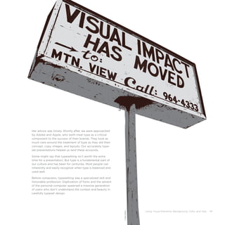 Using Visual Elements: Background, Color, and Text 141
Her advice was timely. Shortly after, we were approached
by Adobe and Apple, who both treat type as a critical
component to the success of their brands. They took as
much care around the treatment of type as they did their
concept, copy, images, and layouts. Our accurately type-
set presentations helped us land these accounts.
Some might say that typesetting isn’t worth the extra
time for a presentation. But type is a fundamental part of
our culture and has been for centuries. Most people can
inherently and easily recognize when type is balanced and
used well.
Before computers, typesetting was a specialized skill and
honorable profession. Digitization of fonts and the advent
of the personal computer spawned a massive generation
of users who don’t understand the context and beauty in
carefully typeset design.
©DanGard
 