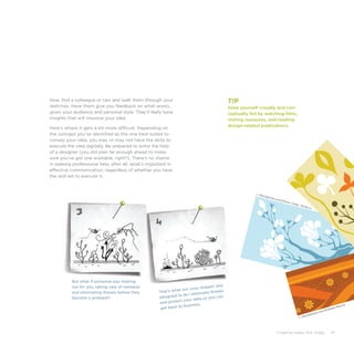 Creating Ideas, Not Slides 41
But what if someone was looking
out for you, taking care of menaces
and eliminating threats before they
become a problem?
That’s what our virus stopper was
designed to do—eliminate threats
and protect your data so you can
get back to business.
Now, find a colleague or two and walk them through your
sketches. Have them give you feedback on what works,
given your audience and personal style. They’ll likely have
insights that will improve your idea.
Here’s where it gets a bit more difficult. Depending on
the concept you’ve identified as the one best suited to
convey your idea, you may or may not have the skills to
execute the idea digitally. Be prepared to enlist the help
of a designer (you did plan far enough ahead to make
sure you’ve got one available, right?). There’s no shame
in seeking professional help, after all; what’s important is
effective communication, regardless of whether you have
the skill set to execute it.
T!P
Keep yourself visually and con-
ceptually fed by watching films,
visiting museums, and reading
design-related publications.
© iStockphoto.com/Simon Oxley, Yiying Lu
© iStockphoto.com/Andreea Manciu
 