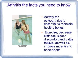 Arthritis the facts you need to know
● Activity for
osteoarthritis is
essential to maintain
healthy bones.
● Exercise, decrease
stiffness, lessen
discomfort and battle
fatigue, as well as,
improve muscle and
bone health
 