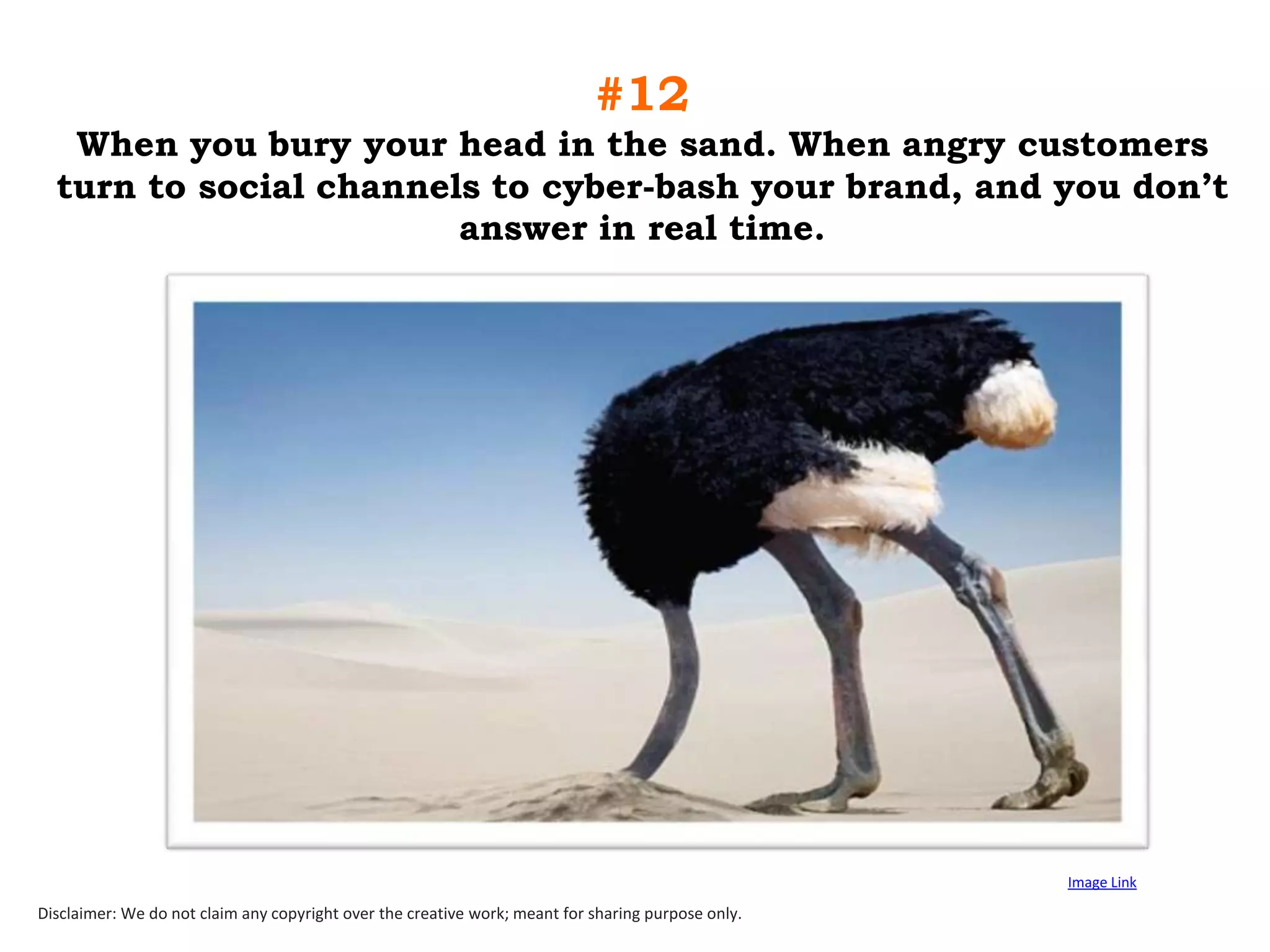 #12
When you bury your head in the sand. When angry customers
turn to social channels to cyber-bash your brand, and you don‟t
answer in real time.

Image Link

Disclaimer: We do not claim any copyright over the creative work; meant for sharing purpose only.

 