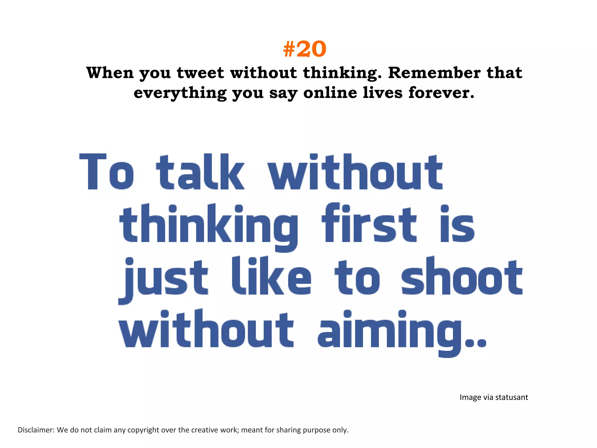 #20
When you tweet without thinking. Remember that
everything you say online lives forever.

Image via statusant

Disclaimer: We do not claim any copyright over the creative work; meant for sharing purpose only.

 