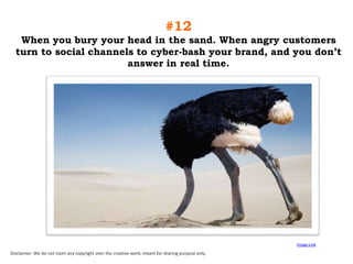#12
When you bury your head in the sand. When angry customers
turn to social channels to cyber-bash your brand, and you don‟t
answer in real time.

Image Link

Disclaimer: We do not claim any copyright over the creative work; meant for sharing purpose only.

 