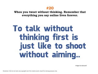 #20
When you tweet without thinking. Remember that
everything you say online lives forever.

Image via statusant

Disclaimer: We do not claim any copyright over the creative work; meant for sharing purpose only.

 