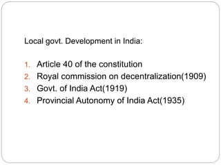 Local govt. Development in India:
1. Article 40 of the constitution
2. Royal commission on decentralization(1909)
3. Govt. of India Act(1919)
4. Provincial Autonomy of India Act(1935)