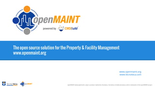 1

The open source solution for the Property & Facility Management
www.openmaint.org

www.openmaint.org
www.tecnoteca.com

openMAINT [www.openmaint..org] is a product realized by Tecnoteca, Tecnoteca srl [www.tecnoteca.com] is maintainer of the openMAINT project

 