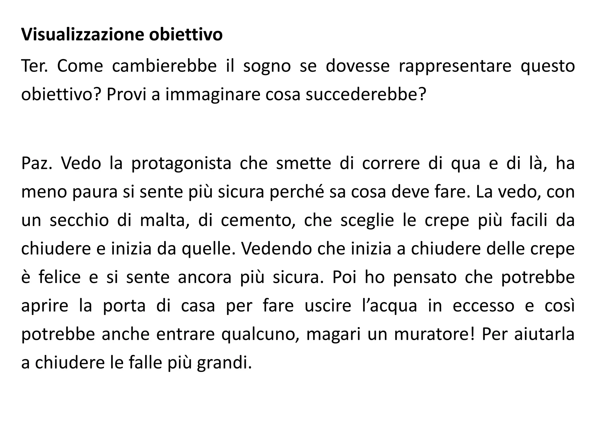 Visualizzazione obiettivo
Ter. Come cambierebbe il sogno se dovesse rappresentare questo
obiettivo? Provi a immaginare cosa succederebbe?
Paz. Vedo la protagonista che smette di correre di qua e di là, ha
meno paura si sente più sicura perché sa cosa deve fare. La vedo, con
un secchio di malta, di cemento, che sceglie le crepe più facili da
chiudere e inizia da quelle. Vedendo che inizia a chiudere delle crepe
è felice e si sente ancora più sicura. Poi ho pensato che potrebbe
aprire la porta di casa per fare uscire l’acqua in eccesso e così
potrebbe anche entrare qualcuno, magari un muratore! Per aiutarla
a chiudere le falle più grandi.
 
