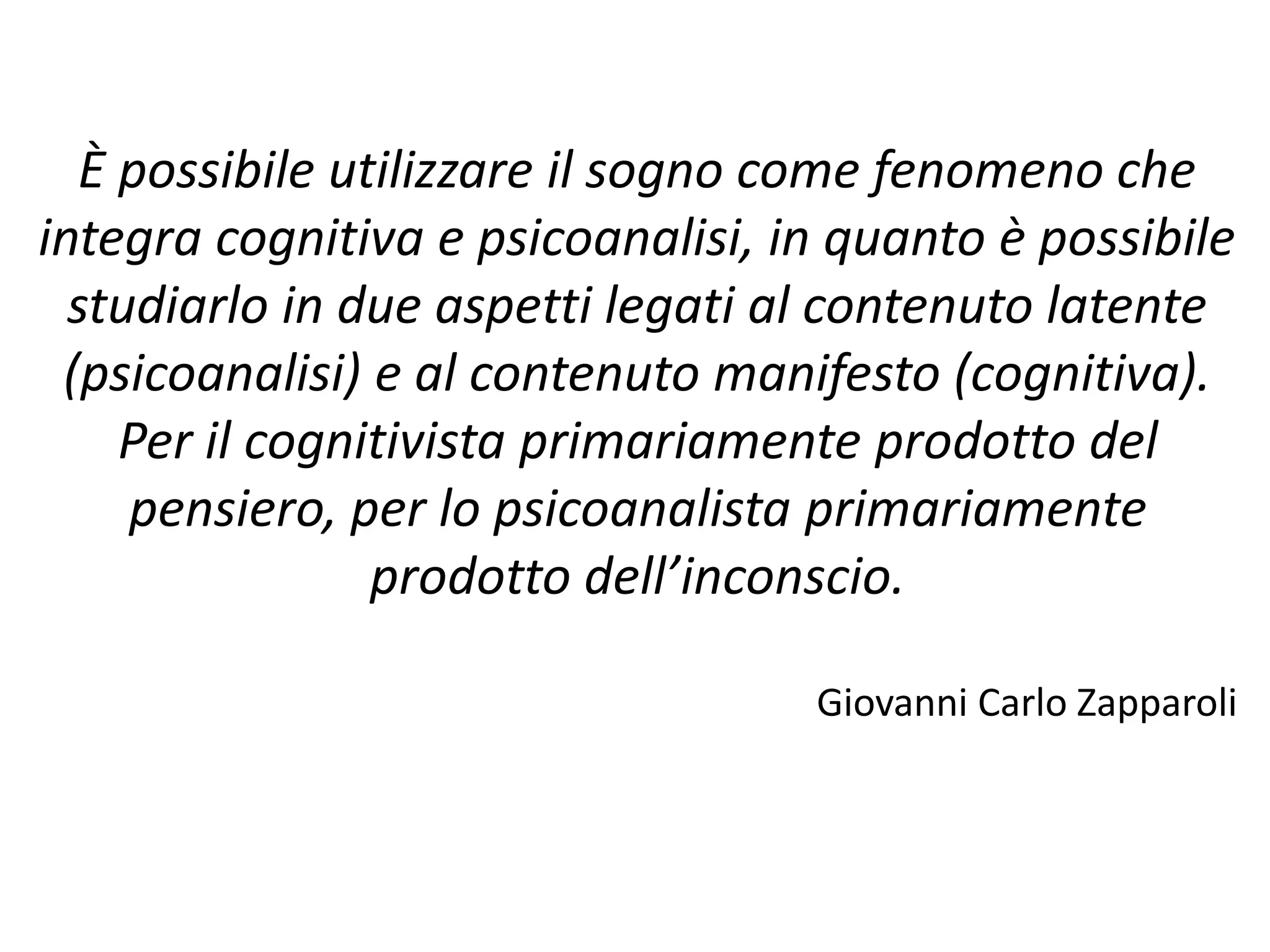 È possibile utilizzare il sogno come fenomeno che
integra cognitiva e psicoanalisi, in quanto è possibile
studiarlo in due aspetti legati al contenuto latente
(psicoanalisi) e al contenuto manifesto (cognitiva).
Per il cognitivista primariamente prodotto del
pensiero, per lo psicoanalista primariamente
prodotto dell’inconscio.
Giovanni Carlo Zapparoli
 
