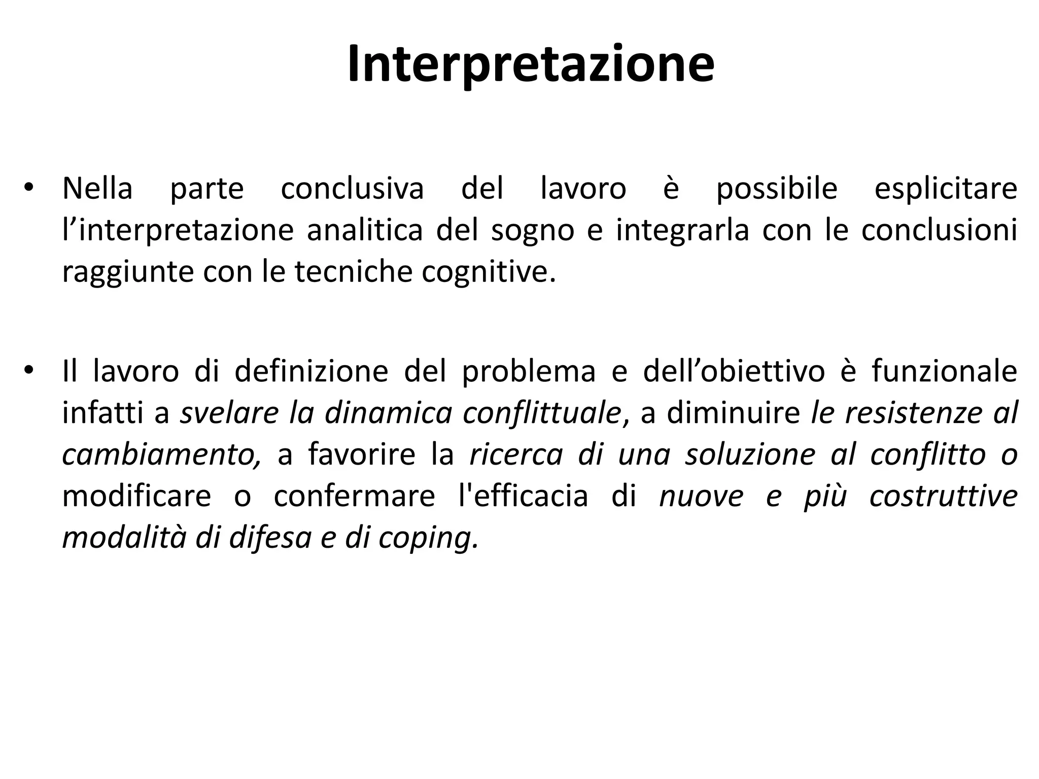Interpretazione
• Nella parte conclusiva del lavoro è possibile esplicitare
l’interpretazione analitica del sogno e integrarla con le conclusioni
raggiunte con le tecniche cognitive.
• Il lavoro di definizione del problema e dell’obiettivo è funzionale
infatti a svelare la dinamica conflittuale, a diminuire le resistenze al
cambiamento, a favorire la ricerca di una soluzione al conflitto o
modificare o confermare l'efficacia di nuove e più costruttive
modalità di difesa e di coping.
 