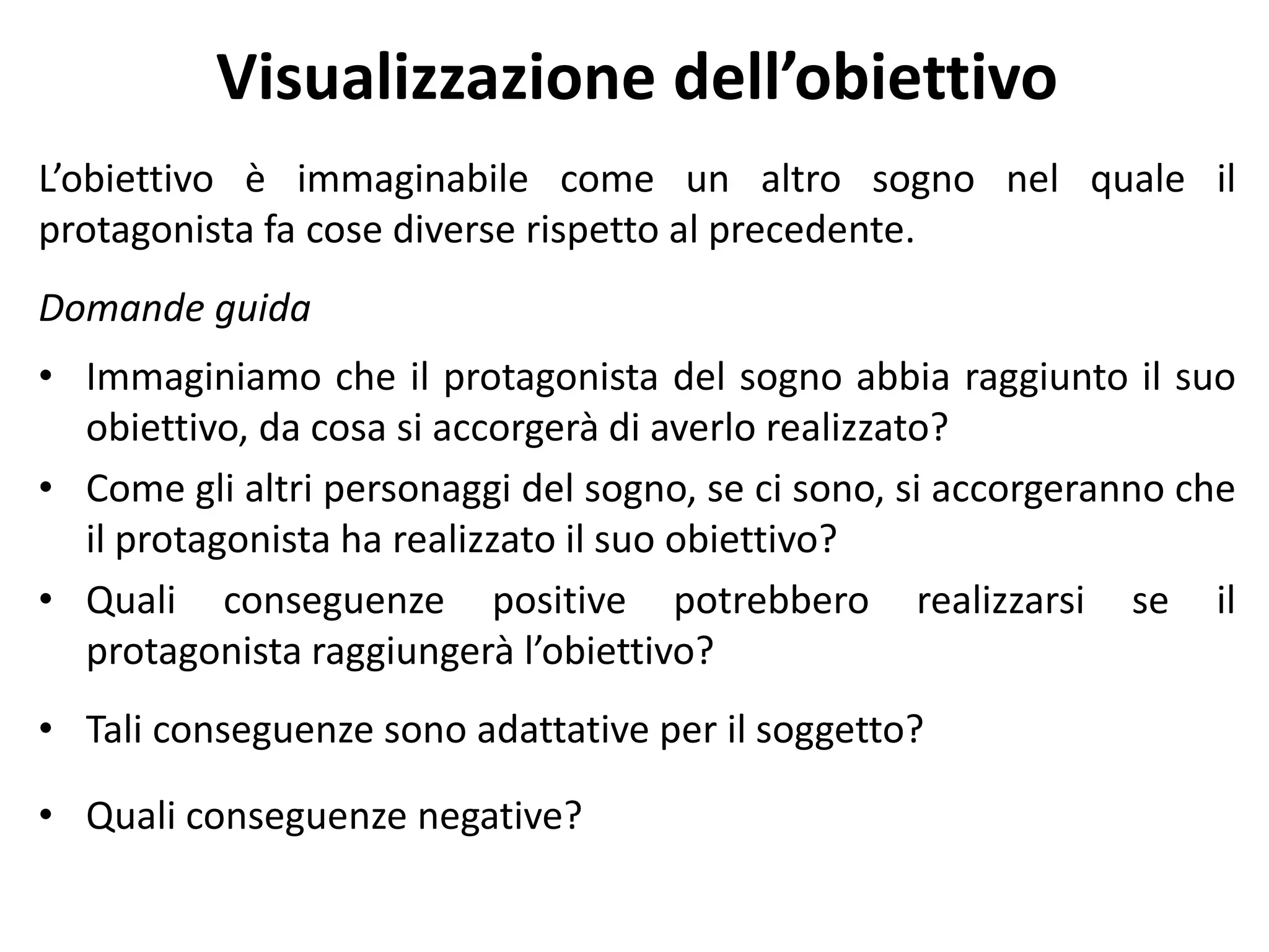 Visualizzazione dell’obiettivo
L’obiettivo è immaginabile come un altro sogno nel quale il
protagonista fa cose diverse rispetto al precedente.
Domande guida
• Immaginiamo che il protagonista del sogno abbia raggiunto il suo
obiettivo, da cosa si accorgerà di averlo realizzato?
• Come gli altri personaggi del sogno, se ci sono, si accorgeranno che
il protagonista ha realizzato il suo obiettivo?
• Quali conseguenze positive potrebbero realizzarsi se il
protagonista raggiungerà l’obiettivo?
• Tali conseguenze sono adattative per il soggetto?
• Quali conseguenze negative?
 