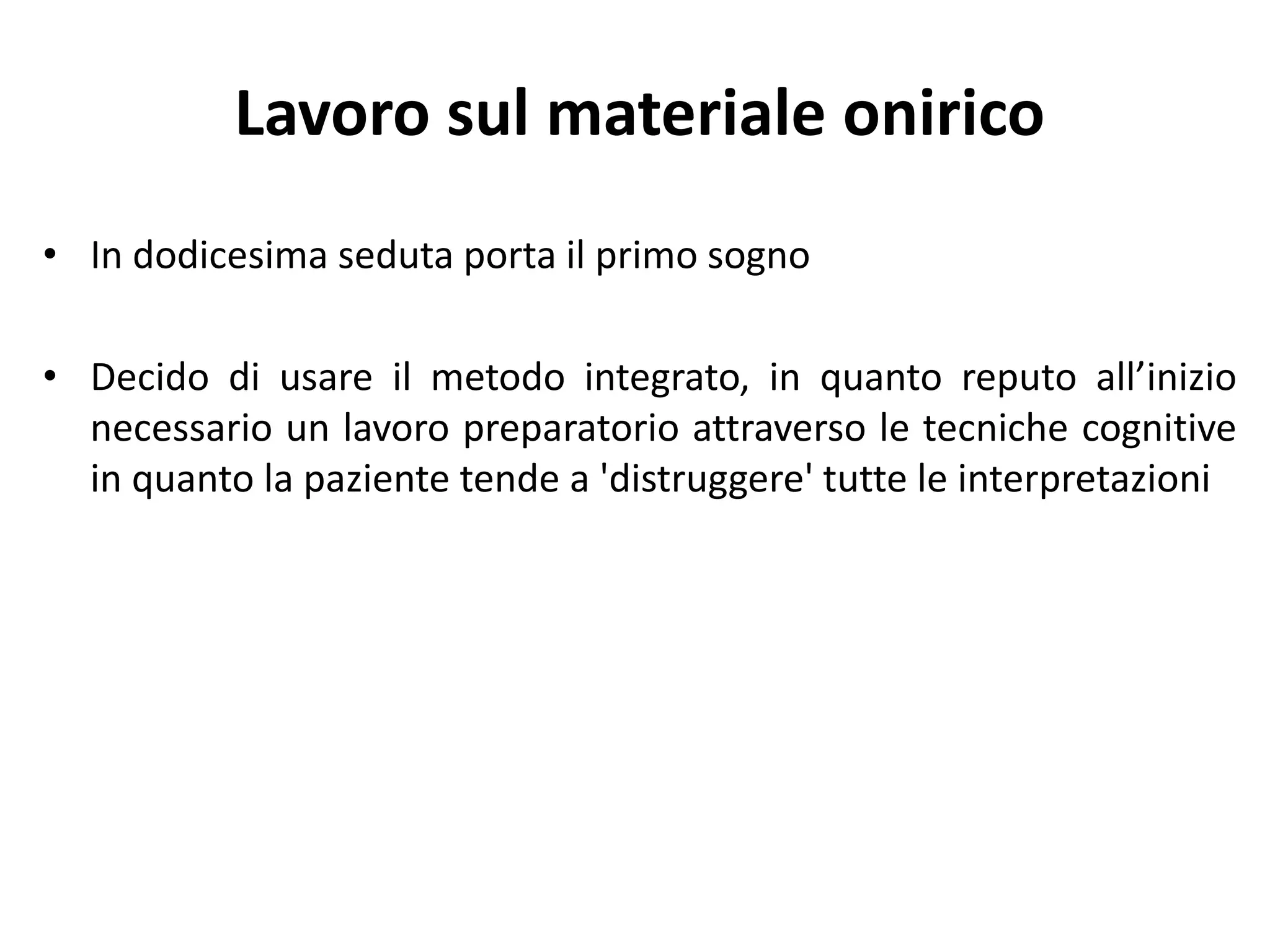 Lavoro sul materiale onirico
• In dodicesima seduta porta il primo sogno
• Decido di usare il metodo integrato, in quanto reputo all’inizio
necessario un lavoro preparatorio attraverso le tecniche cognitive
in quanto la paziente tende a 'distruggere' tutte le interpretazioni
 