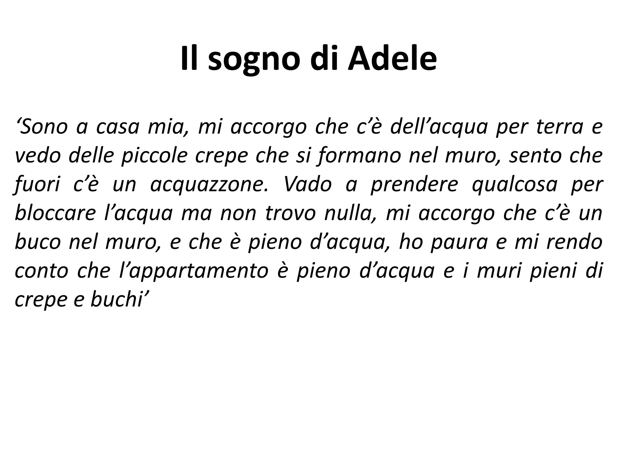 Il sogno di Adele
‘Sono a casa mia, mi accorgo che c’è dell’acqua per terra e
vedo delle piccole crepe che si formano nel muro, sento che
fuori c’è un acquazzone. Vado a prendere qualcosa per
bloccare l’acqua ma non trovo nulla, mi accorgo che c’è un
buco nel muro, e che è pieno d’acqua, ho paura e mi rendo
conto che l’appartamento è pieno d’acqua e i muri pieni di
crepe e buchi’
 
