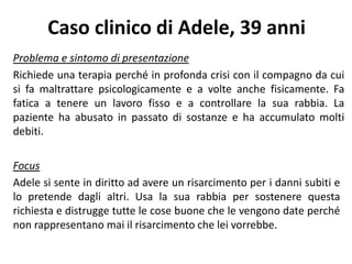 Caso clinico di Adele, 39 anni
Problema e sintomo di presentazione
Richiede una terapia perché in profonda crisi con il compagno da cui
si fa maltrattare psicologicamente e a volte anche fisicamente. Fa
fatica a tenere un lavoro fisso e a controllare la sua rabbia. La
paziente ha abusato in passato di sostanze e ha accumulato molti
debiti.
Focus
Adele si sente in diritto ad avere un risarcimento per i danni subiti e
lo pretende dagli altri. Usa la sua rabbia per sostenere questa
richiesta e distrugge tutte le cose buone che le vengono date perché
non rappresentano mai il risarcimento che lei vorrebbe.
 