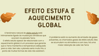 EFEITO ESTUFA E
AQUECIMENTO
GLOBAL
O fenômeno natural do efeito estufa está
intimamente ligado às mudanças climáticas que
ocorrem no planeta Terra.
O efeito estufa apesar de relacionado com o
aquecimento global, é um processo que garante
que a Terra mantenha a temperatura adequada
para a vida. Sem ele, o planeta seria muito frio, a
ponto de muitas formas de vida não existirem.
O problema está no aumento da emissão de gases
poluentes, os chamados gases de efeito estufa. Eles
se acumulam na atmosfera e com isso, há uma
maior retenção de calor da Terra
 