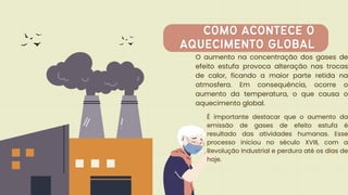 O aumento na concentração dos gases de
efeito estufa provoca alteração nas trocas
de calor, ficando a maior parte retida na
atmosfera. Em consequência, ocorre o
aumento da temperatura, o que causa o
aquecimento global.
COMO ACONTECE O
COMO ACONTECE O
AQUECIMENTO GLOBAL
AQUECIMENTO GLOBAL
É importante destacar que o aumento da
emissão de gases de efeito estufa é
resultado das atividades humanas. Esse
processo iniciou no século XVIII, com a
Revolução Industrial e perdura até os dias de
hoje.
 